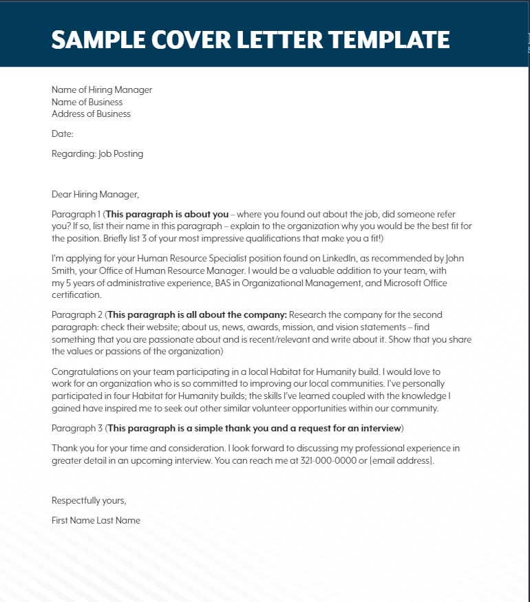 Sample Cover Letter Template

Name of Hiring Manager
Name of Business
Address of Business

Date

Regarding: Job Posting


Dear Hiring Manager,

Paragraph 1 (This paragraph is about you - where you found out about the job, did someone refer you? If so, list their name in this paragraph - explain to the organization why you would be the best fit for the position. Briefly list 3 of your most impressive qualifications that make you a fit!)

I'm applying for your Human Resource Specialist position found on LinkedIn, as recommended by John Smith, your Office of Human Resource Manager. I would be a valuable addition to your team, with my 5 years of administrative experience, BAS in Organizational Management, and Microsoft Office certification.

Paragraph 2 (This paragraph is all about the company: Research the company for the second paragraph: check their website; about us, news, awards, mission, and vision statements - find something that you are passionate about and is recent/relevant and write about it. Show that you share the values or passions of the organization)

Congratulations on your team participating in a local Habitat for Humanity build. I would love to work for an organization who is so committed to improving our local communities. I've personally participated in four Habitat for Humanity builds; the skills I've learned coupled with the knowledge I gained have inspired me to seek out other similar volunteer opportunities within our community.

Paragraph 3 (This paragraph is a simple thank you and a request for an interview)

Thank you for your time and consideration. I look forward to discussing my professional experience in greater detail in an upcoming interview. You can reach me at 321-000-0000 or [email address].

Respectfully yours,

First Name Last Name